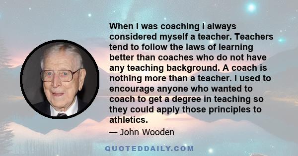 When I was coaching I always considered myself a teacher. Teachers tend to follow the laws of learning better than coaches who do not have any teaching background. A coach is nothing more than a teacher. I used to