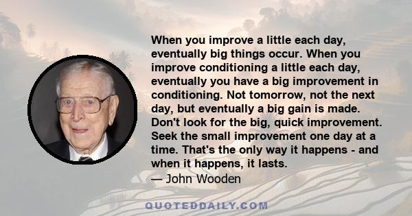 When you improve a little each day, eventually big things occur. When you improve conditioning a little each day, eventually you have a big improvement in conditioning. Not tomorrow, not the next day, but eventually a