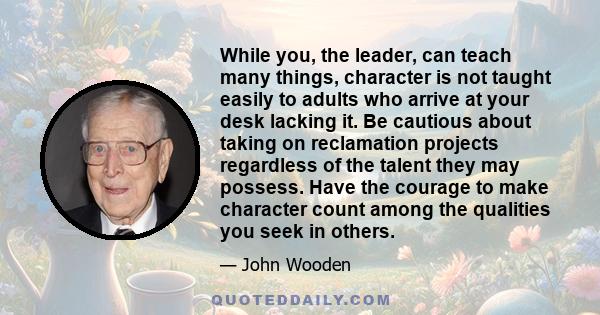 While you, the leader, can teach many things, character is not taught easily to adults who arrive at your desk lacking it. Be cautious about taking on reclamation projects regardless of the talent they may possess. Have 