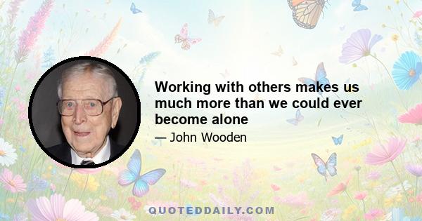 Working with others makes us much more than we could ever become alone