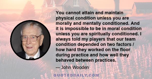 You cannot attain and maintain physical condition unless you are morally and mentally conditioned. And it is impossible to be in moral condition unless you are spiritually conditioned. I always told my players that our