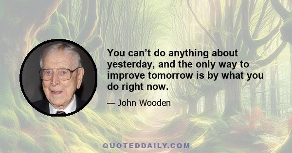 You can’t do anything about yesterday, and the only way to improve tomorrow is by what you do right now.