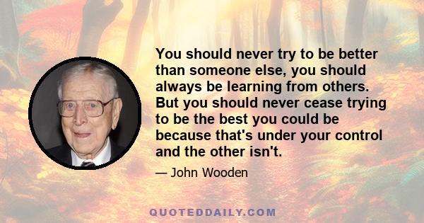 You should never try to be better than someone else, you should always be learning from others. But you should never cease trying to be the best you could be because that's under your control and the other isn't.