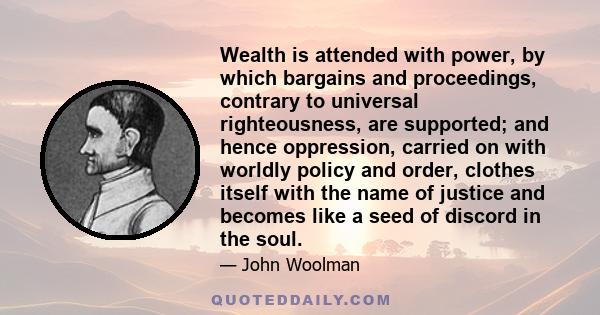 Wealth is attended with power, by which bargains and proceedings, contrary to universal righteousness, are supported; and hence oppression, carried on with worldly policy and order, clothes itself with the name of