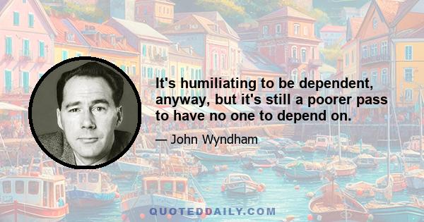 It's humiliating to be dependent, anyway, but it's still a poorer pass to have no one to depend on.