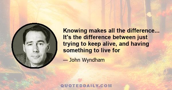 Knowing makes all the difference... It's the difference between just trying to keep alive, and having something to live for