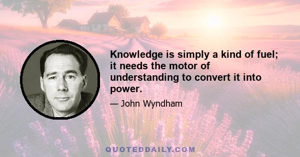 Knowledge is simply a kind of fuel; it needs the motor of understanding to convert it into power.