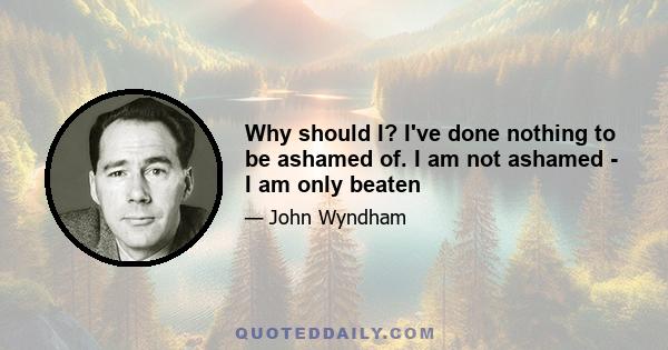 Why should I? I've done nothing to be ashamed of. I am not ashamed - I am only beaten