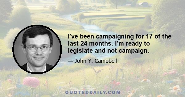I've been campaigning for 17 of the last 24 months. I'm ready to legislate and not campaign.