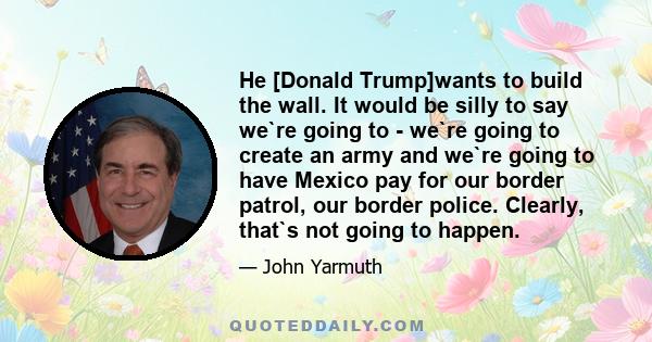 He [Donald Trump]wants to build the wall. It would be silly to say we`re going to - we`re going to create an army and we`re going to have Mexico pay for our border patrol, our border police. Clearly, that`s not going to 