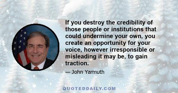 If you destroy the credibility of those people or institutions that could undermine your own, you create an opportunity for your voice, however irresponsible or misleading it may be, to gain traction.