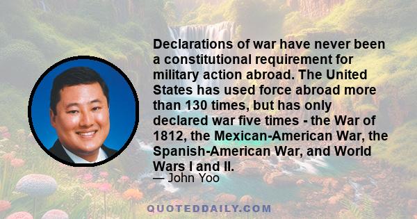 Declarations of war have never been a constitutional requirement for military action abroad. The United States has used force abroad more than 130 times, but has only declared war five times - the War of 1812, the