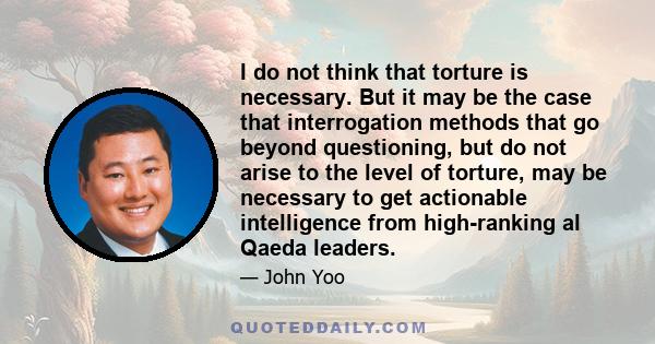 I do not think that torture is necessary. But it may be the case that interrogation methods that go beyond questioning, but do not arise to the level of torture, may be necessary to get actionable intelligence from