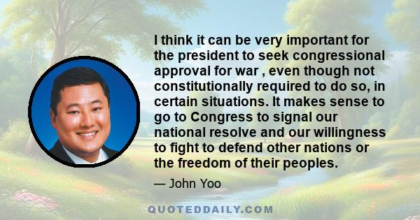 I think it can be very important for the president to seek congressional approval for war , even though not constitutionally required to do so, in certain situations. It makes sense to go to Congress to signal our