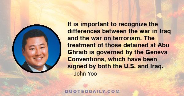 It is important to recognize the differences between the war in Iraq and the war on terrorism. The treatment of those detained at Abu Ghraib is governed by the Geneva Conventions, which have been signed by both the U.S. 