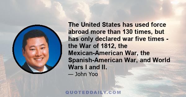 The United States has used force abroad more than 130 times, but has only declared war five times - the War of 1812, the Mexican-American War, the Spanish-American War, and World Wars I and II.