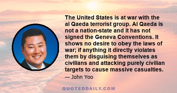 The United States is at war with the al Qaeda terrorist group. Al Qaeda is not a nation-state and it has not signed the Geneva Conventions. It shows no desire to obey the laws of war; if anything it directly violates