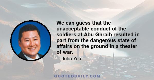 We can guess that the unacceptable conduct of the soldiers at Abu Ghraib resulted in part from the dangerous state of affairs on the ground in a theater of war.