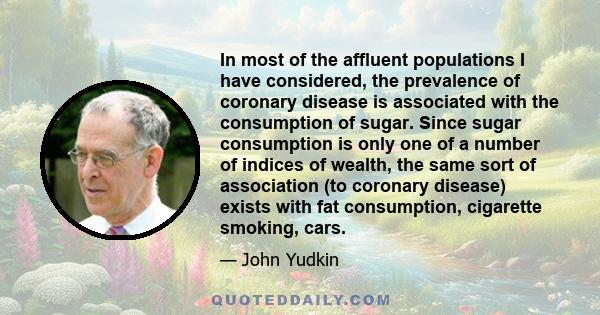 In most of the affluent populations I have considered, the prevalence of coronary disease is associated with the consumption of sugar. Since sugar consumption is only one of a number of indices of wealth, the same sort