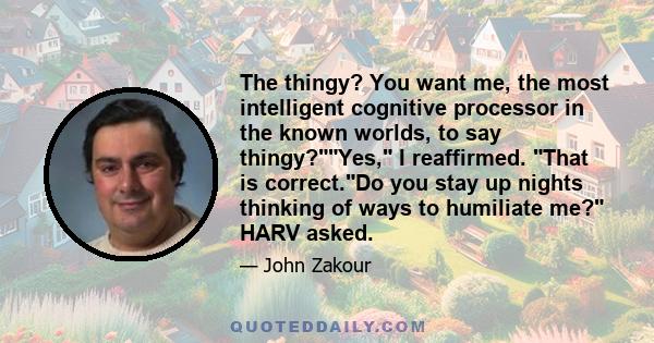 The thingy? You want me, the most intelligent cognitive processor in the known worlds, to say thingy?Yes, I reaffirmed. That is correct.Do you stay up nights thinking of ways to humiliate me? HARV asked.