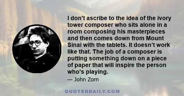 I don't ascribe to the idea of the ivory tower composer who sits alone in a room composing his masterpieces and then comes down from Mount Sinai with the tablets. It doesn't work like that. The job of a composer is