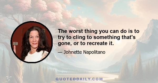 The worst thing you can do is to try to cling to something that's gone, or to recreate it.