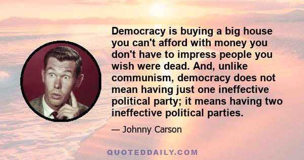 Democracy is buying a big house you can't afford with money you don't have to impress people you wish were dead.