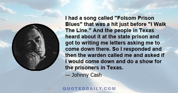 I had a song called Folsom Prison Blues that was a hit just before I Walk The Line. And the people in Texas heard about it at the state prison and got to writing me letters asking me to come down there. So I responded