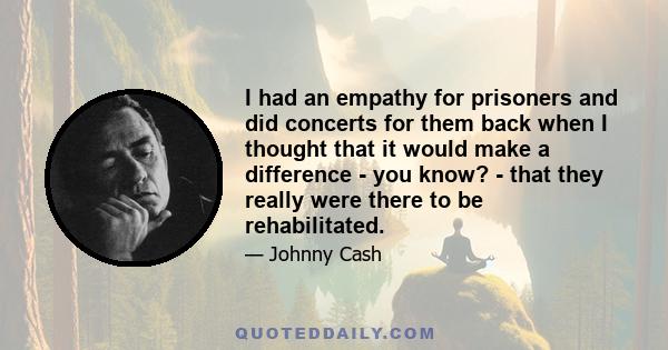 I had an empathy for prisoners and did concerts for them back when I thought that it would make a difference - you know? - that they really were there to be rehabilitated.