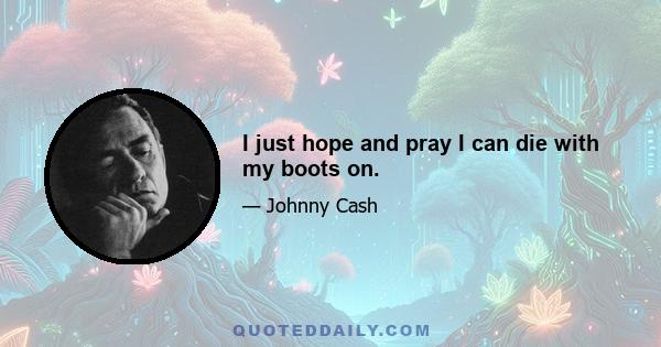 I just hope and pray I can die with my boots on.