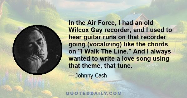 In the Air Force, I had an old Wilcox Gay recorder, and I used to hear guitar runs on that recorder going (vocalizing) like the chords on I Walk The Line. And I always wanted to write a love song using that theme, that