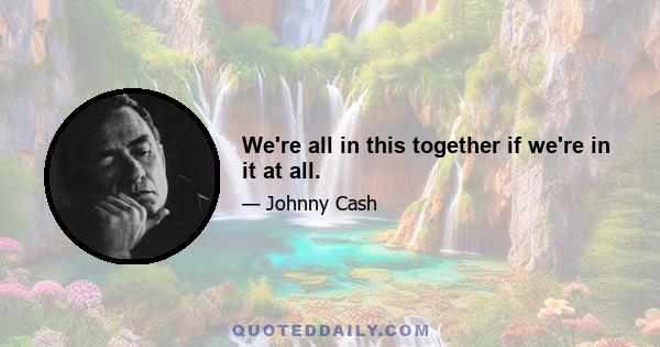 We're all in this together if we're in it at all.