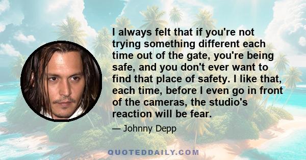 I always felt that if you're not trying something different each time out of the gate, you're being safe, and you don't ever want to find that place of safety. I like that, each time, before I even go in front of the