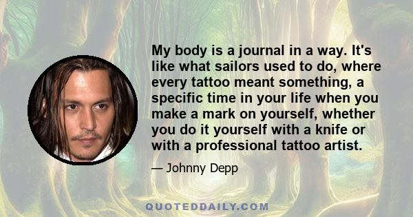 My body is a journal in a way. It's like what sailors used to do, where every tattoo meant something, a specific time in your life when you make a mark on yourself, whether you do it yourself with a knife or with a