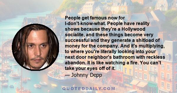 People get famous now for I-don't-know-what. People have reality shows because they're a Hollywood socialite, and these things become very successful and they generate a shitload of money for the company. And it's