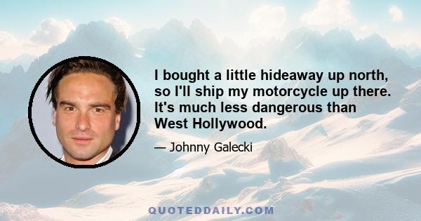 I bought a little hideaway up north, so I'll ship my motorcycle up there. It's much less dangerous than West Hollywood.