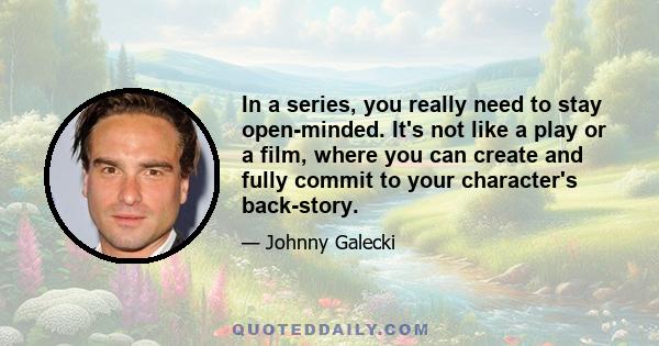 In a series, you really need to stay open-minded. It's not like a play or a film, where you can create and fully commit to your character's back-story.