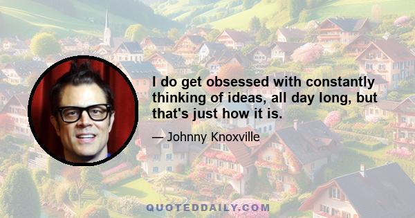 I do get obsessed with constantly thinking of ideas, all day long, but that's just how it is.