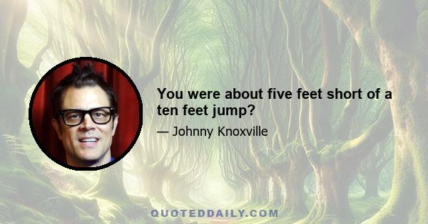 You were about five feet short of a ten feet jump?