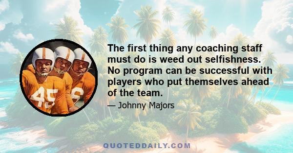 The first thing any coaching staff must do is weed out selfishness. No program can be successful with players who put themselves ahead of the team.