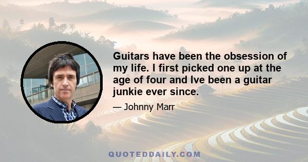 Guitars have been the obsession of my life. I first picked one up at the age of four and Ive been a guitar junkie ever since.