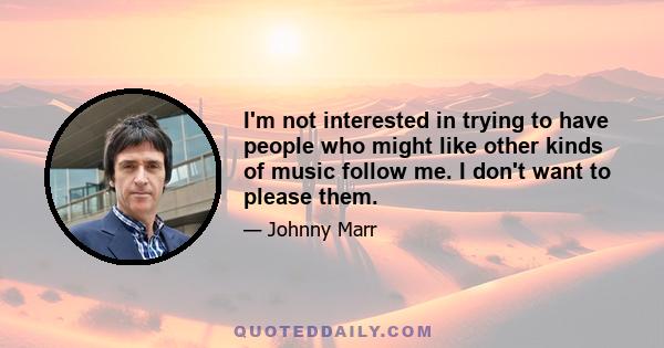 I'm not interested in trying to have people who might like other kinds of music follow me. I don't want to please them.