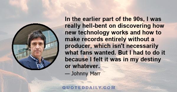 In the earlier part of the 90s, I was really hell-bent on discovering how new technology works and how to make records entirely without a producer, which isn't necessarily what fans wanted. But I had to do it because I