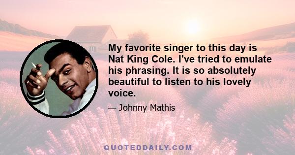 My favorite singer to this day is Nat King Cole. I've tried to emulate his phrasing. It is so absolutely beautiful to listen to his lovely voice.