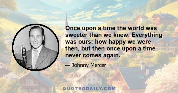 Once upon a time the world was sweeter than we knew. Everything was ours; how happy we were then, but then once upon a time never comes again.