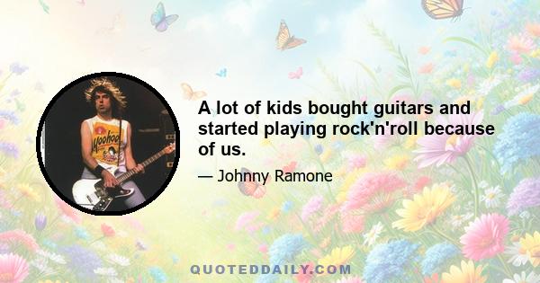 A lot of kids bought guitars and started playing rock'n'roll because of us.