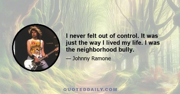 I never felt out of control. It was just the way I lived my life. I was the neighborhood bully.