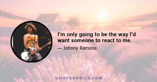 I'm only going to be the way I'd want someone to react to me.