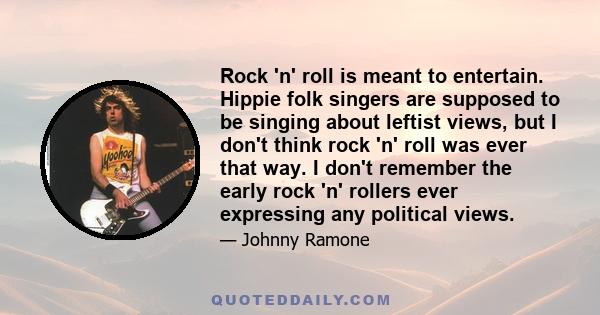 Rock 'n' roll is meant to entertain. Hippie folk singers are supposed to be singing about leftist views, but I don't think rock 'n' roll was ever that way. I don't remember the early rock 'n' rollers ever expressing any 