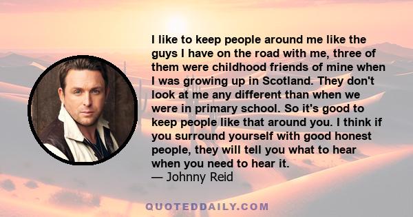 I like to keep people around me like the guys I have on the road with me, three of them were childhood friends of mine when I was growing up in Scotland. They don't look at me any different than when we were in primary